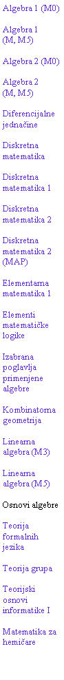 Text Box: Algebra 1 (M0)Algebra 1(M, M5)Algebra 2 (M0)Algebra 2(M, M5)Diferencijalne jednačineDiskretna matematikaDiskretna matematika 1Diskretna matematika 2Diskretna matematika 2 (MAP)Elementarna matematika 1Elementi matematičke logikeIzabrana poglavlja primenjene algebreKombinatorna geometrijaLinearna algebra (M3)Linearna algebra (M5)Osnovi algebreTeorija formalnih jezikaTeorija grupaTeorijski osnovi informatike IMatematika za hemičare