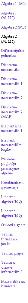 Text Box: Algebra 1 (M0)Algebra 1(M, M5)Algebra 2 (M0)Algebra 2(M, M5)Diferencijalne jednačineDiskretna matematikaDiskretna matematika 1Diskretna matematika 2Diskretna matematika 2 (MAP)Elementarna matematika 1Elementi matematičke logikeIzabrana poglavlja primenjene algebreKombinatorna geometrijaLinearna algebra (M3)Linearna algebra (M5)Osnovi algebreTeorija formalnih jezikaTeorija grupaTeorijski osnovi informatike IMatematika za hemičare